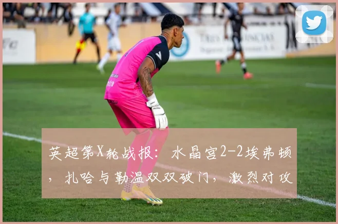 英超第X轮战报:水晶宫2-2埃弗顿,扎哈与勒温双双破门,激烈对攻各取一分