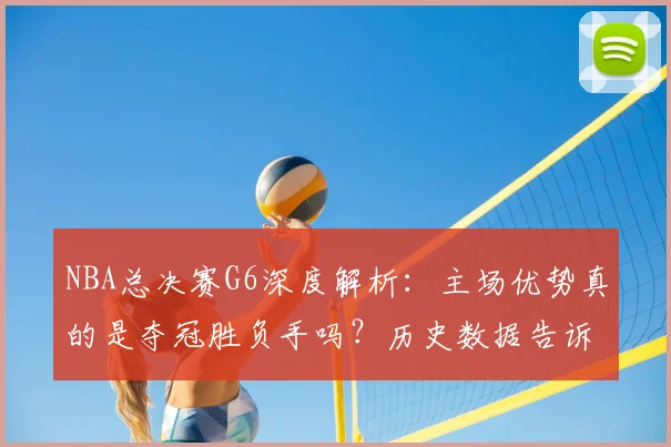 NBA总决赛G6深度解析:主场优势真的是夺冠胜负手吗?历史数据告诉你答案
