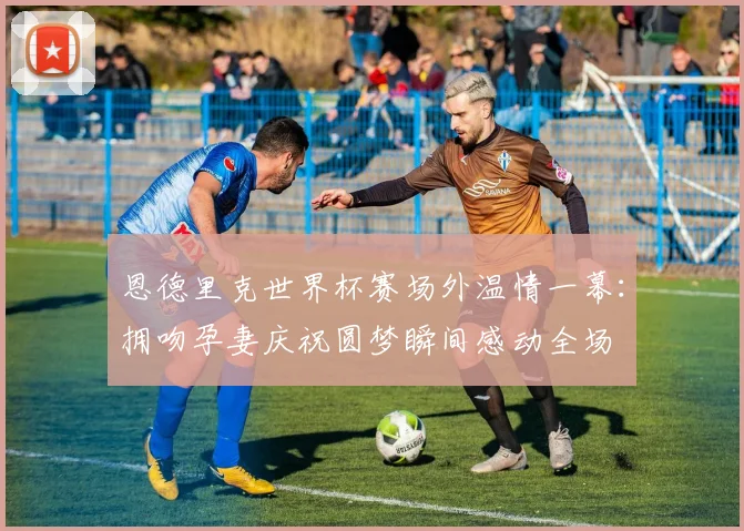 恩德里克世界杯赛场外温情一幕:拥吻孕妻庆祝圆梦瞬间感动全场