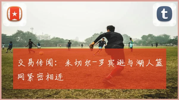 交易传闻：米切尔-罗宾逊与湖人篮网紧密相连