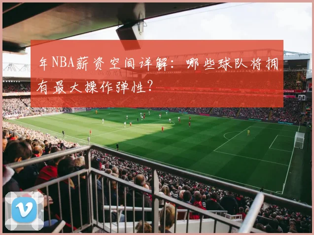 年NBA薪资空间详解:哪些球队将拥有最大操作弹性?