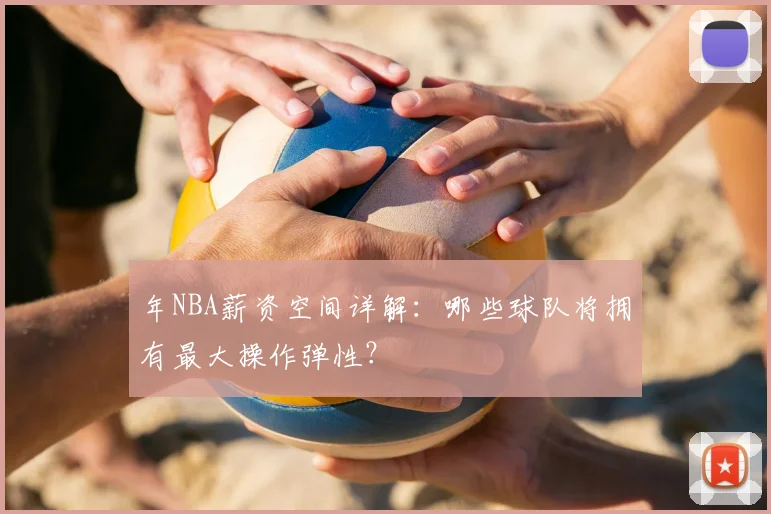 年NBA薪资空间详解:哪些球队将拥有最大操作弹性?