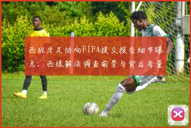 西班牙足协向FIFA提交报告细节曝光：西媒解读调查前景与背后考量