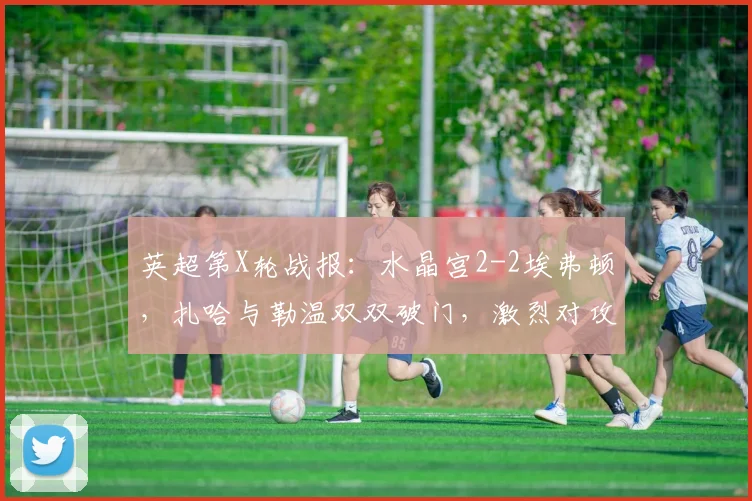 英超第X轮战报:水晶宫2-2埃弗顿,扎哈与勒温双双破门,激烈对攻各取一分
