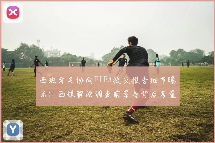 西班牙足协向FIFA提交报告细节曝光：西媒解读调查前景与背后考量